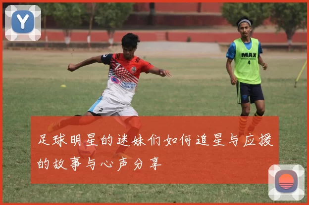 足球明星的迷妹们如何追星与应援的故事与心声分享