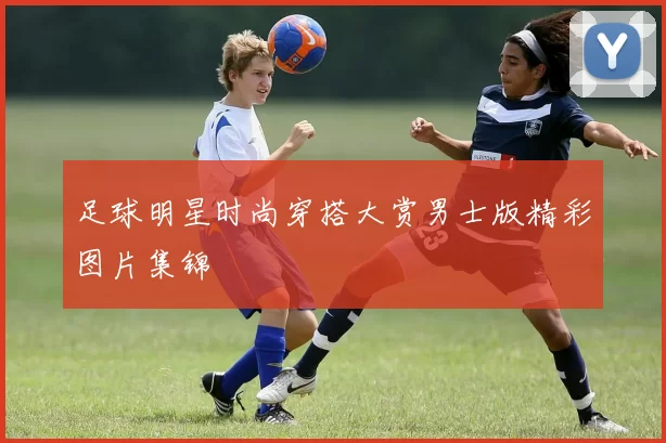 足球明星时尚穿搭大赏男士版精彩图片集锦