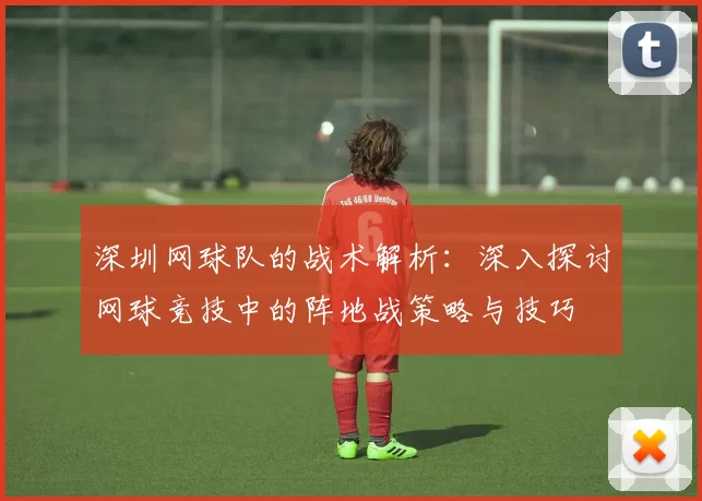深圳网球队的战术解析：深入探讨网球竞技中的阵地战策略与技巧
