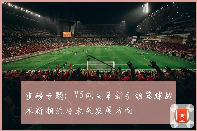 重磅专题：V5包夹革新引领篮球战术新潮流与未来发展方向