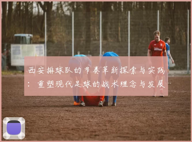 西安排球队的节奏革新探索与实践：重塑现代足球的战术理念与发展方向