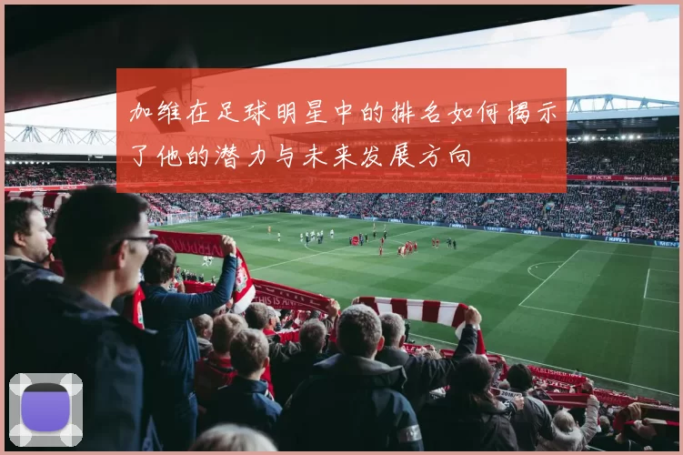 加维在足球明星中的排名如何揭示了他的潜力与未来发展方向