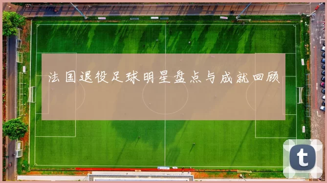 法国退役足球明星盘点与成就回顾