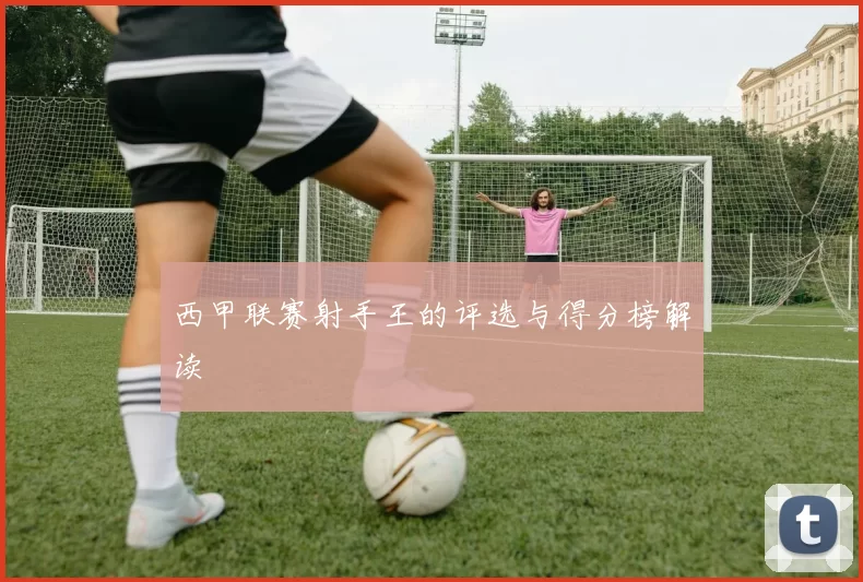 西甲联赛射手王的评选与得分榜解读