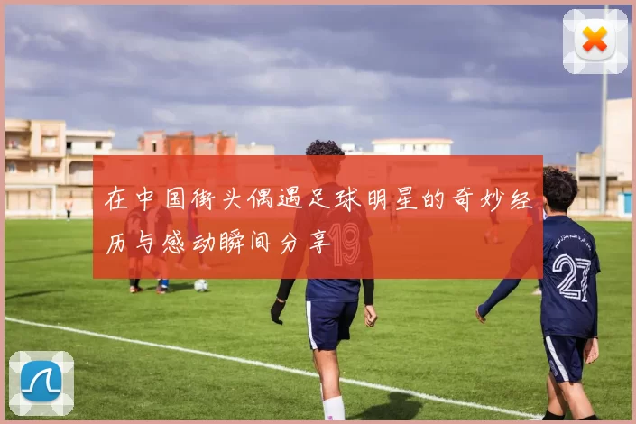 在中国街头偶遇足球明星的奇妙经历与感动瞬间分享
