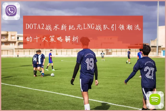 DOTA2战术新纪元LNG战队引领潮流的十大策略解析