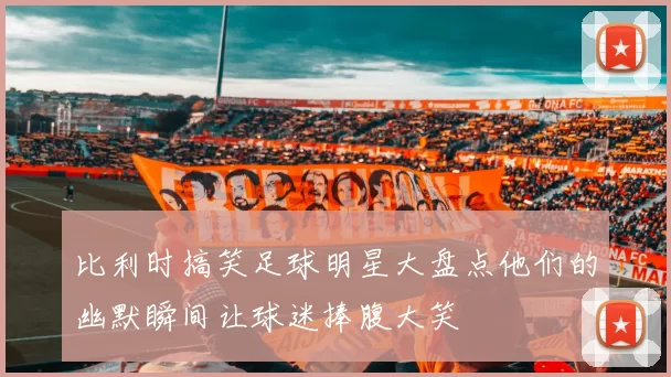 比利时搞笑足球明星大盘点他们的幽默瞬间让球迷捧腹大笑