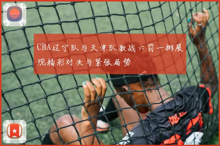 CBA辽宁队与天津队激战六罚一掷展现精彩对决与紧张局势
