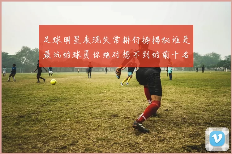 足球明星表现失常排行榜揭秘谁是最坑的球员你绝对想不到的前十名