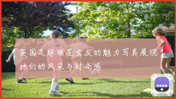 英国足球明星女友的魅力写真展现她们的风采与时尚感