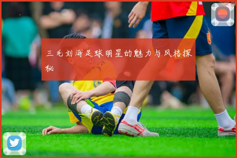 三毛刘海足球明星的魅力与风格探秘