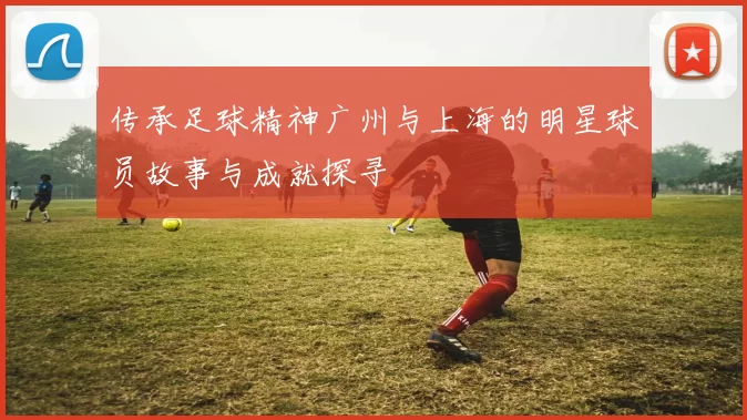 传承足球精神广州与上海的明星球员故事与成就探寻