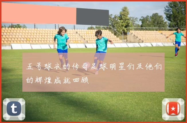 五号球衣的传奇足球明星们及他们的辉煌成就回顾