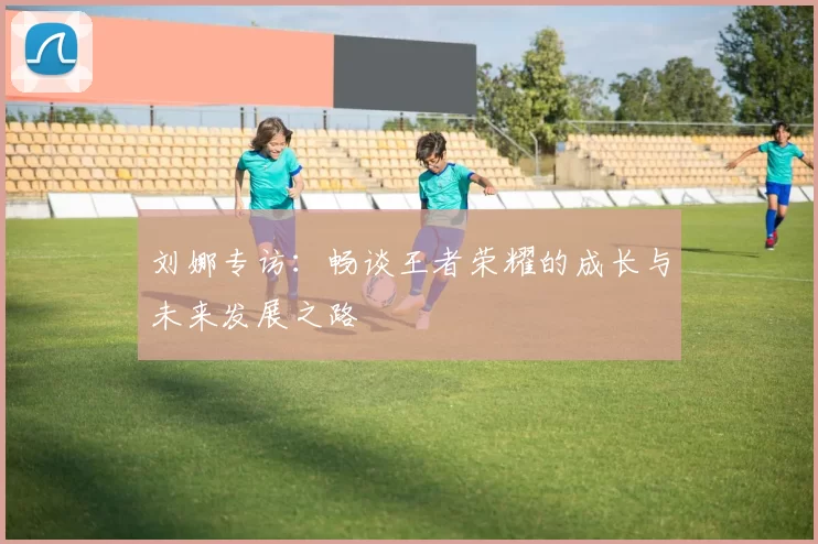 刘娜专访：畅谈王者荣耀的成长与未来发展之路