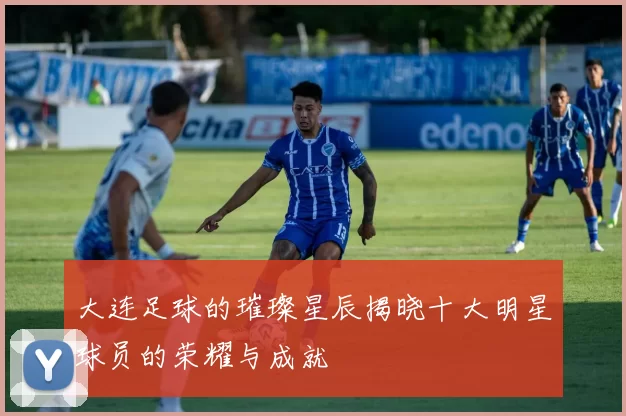 大连足球的璀璨星辰揭晓十大明星球员的荣耀与成就
