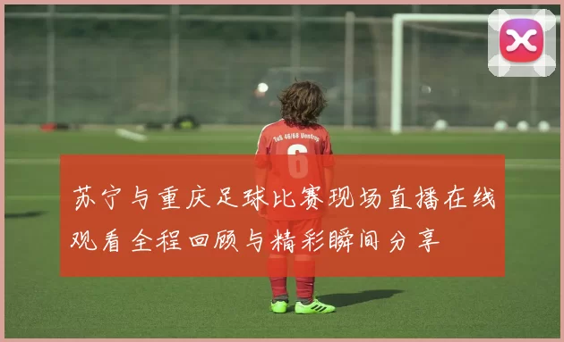 苏宁与重庆足球比赛现场直播在线观看全程回顾与精彩瞬间分享
