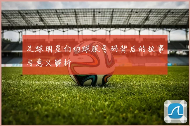 足球明星们的球服号码背后的故事与意义解析