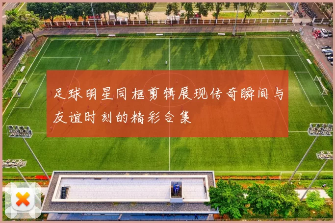 足球明星同框剪辑展现传奇瞬间与友谊时刻的精彩合集