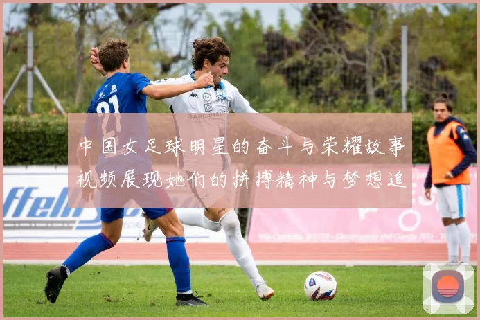 中国女足球明星的奋斗与荣耀故事视频展现她们的拼搏精神与梦想追逐