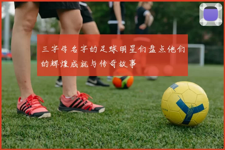 三字母名字的足球明星们盘点他们的辉煌成就与传奇故事