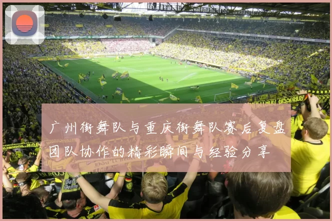 广州街舞队与重庆街舞队赛后复盘团队协作的精彩瞬间与经验分享