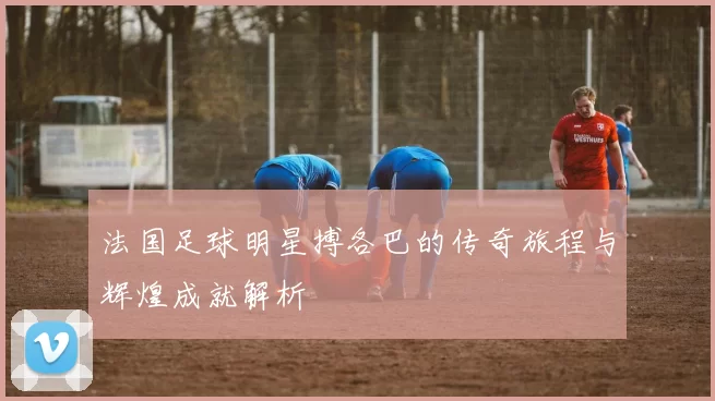 法国足球明星搏各巴的传奇旅程与辉煌成就解析