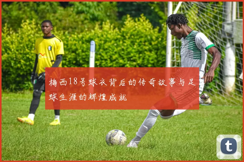 梅西18号球衣背后的传奇故事与足球生涯的辉煌成就