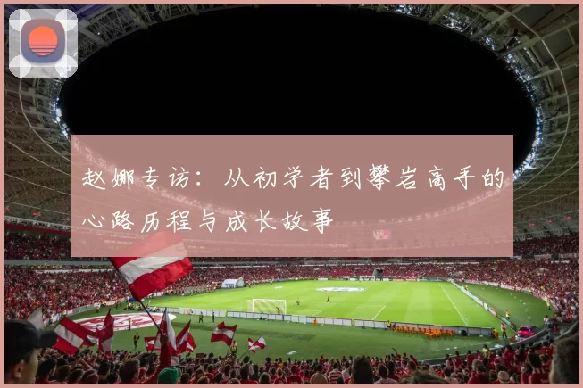 赵娜专访：从初学者到攀岩高手的心路历程与成长故事