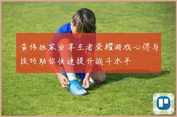 黄伟独家分享王者荣耀游戏心得与技巧助你快速提升战斗水平