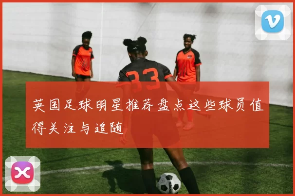 英国足球明星推荐盘点这些球员值得关注与追随