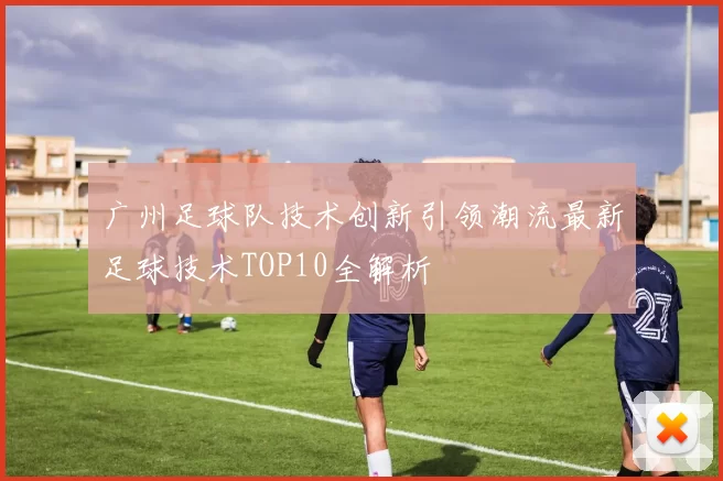 广州足球队技术创新引领潮流最新足球技术TOP10全解析