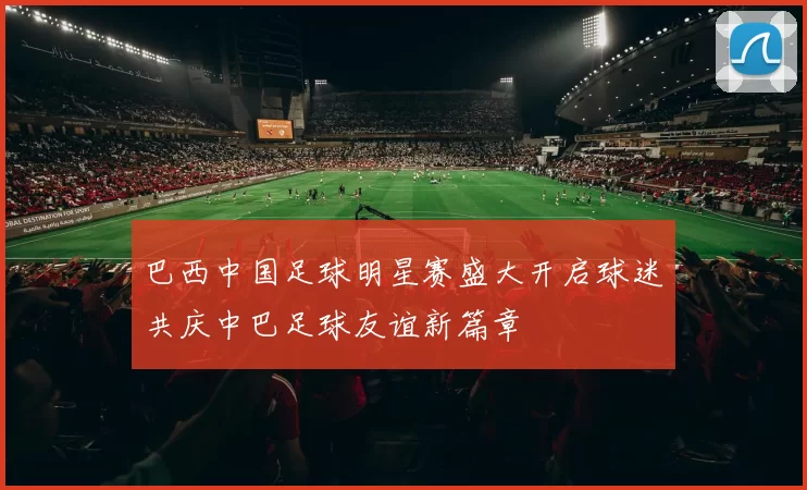 巴西中国足球明星赛盛大开启球迷共庆中巴足球友谊新篇章