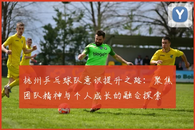 杭州乒乓球队意识提升之路：聚焦团队精神与个人成长的融合探索