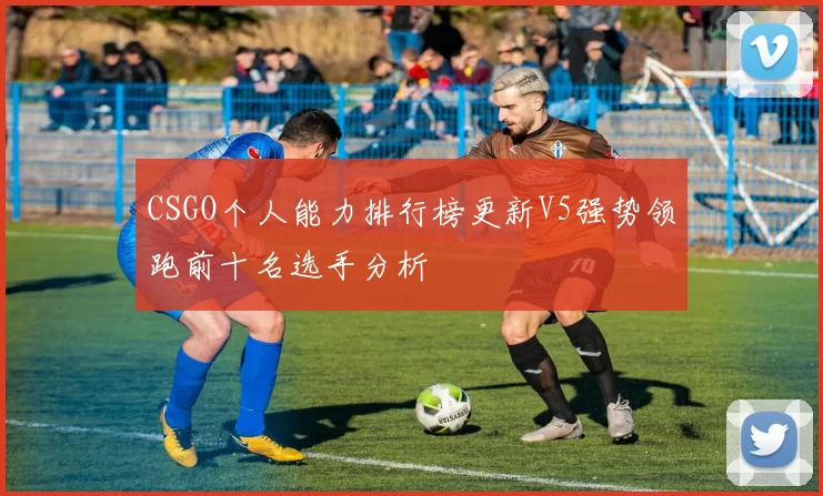 CSGO个人能力排行榜更新V5强势领跑前十名选手分析