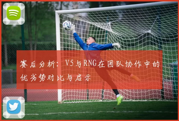 赛后分析：V5与RNG在团队协作中的优劣势对比与启示