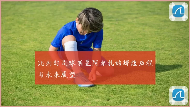 比利时足球明星阿尔扎的辉煌历程与未来展望