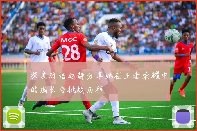 深度对话赵静分享她在王者荣耀中的成长与挑战历程
