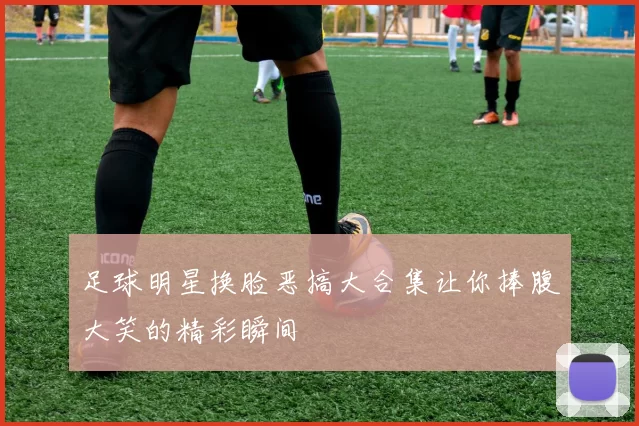足球明星换脸恶搞大合集让你捧腹大笑的精彩瞬间