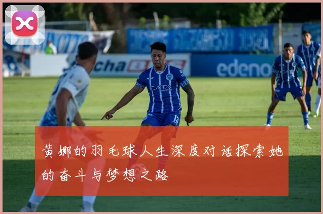 黄娜的羽毛球人生深度对话探索她的奋斗与梦想之路