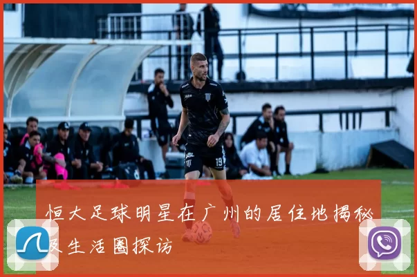 恒大足球明星在广州的居住地揭秘及生活圈探访