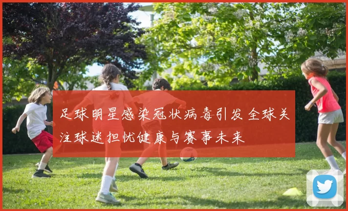 足球明星感染冠状病毒引发全球关注球迷担忧健康与赛事未来