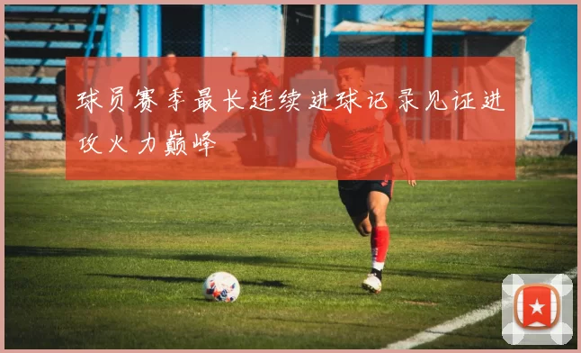 球员赛季最长连续进球记录见证进攻火力巅峰