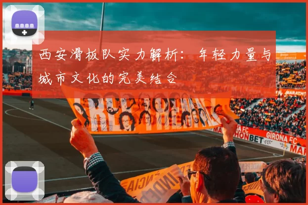 西安滑板队实力解析：年轻力量与城市文化的完美结合