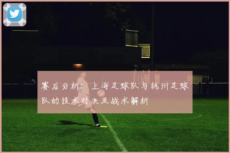 赛后分析：上海足球队与杭州足球队的技术对决及战术解析