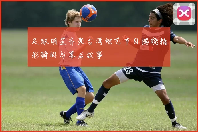 足球明星齐聚台湾综艺节目揭晓精彩瞬间与幕后故事