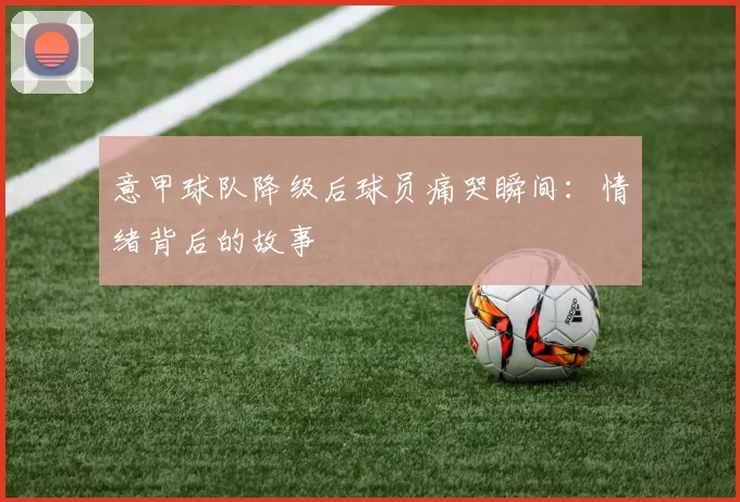 意甲球队降级后球员痛哭瞬间：情绪背后的故事