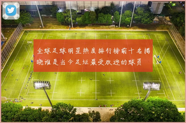 全球足球明星热度排行榜前十名揭晓谁是当今足坛最受欢迎的球员
