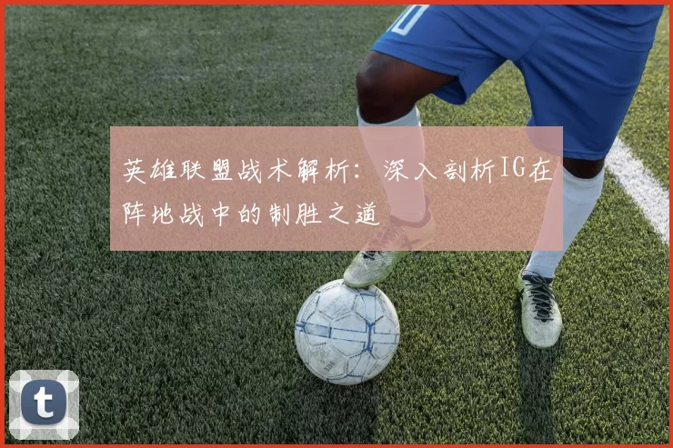 英雄联盟战术解析：深入剖析IG在阵地战中的制胜之道