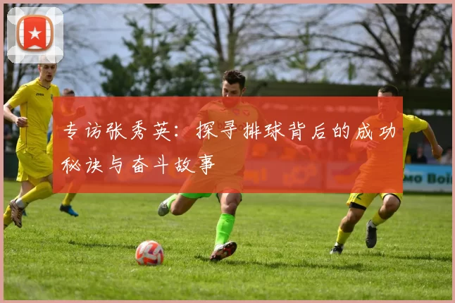 专访张秀英：探寻排球背后的成功秘诀与奋斗故事