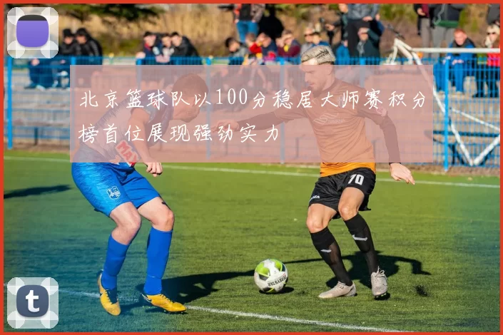 北京篮球队以100分稳居大师赛积分榜首位展现强劲实力